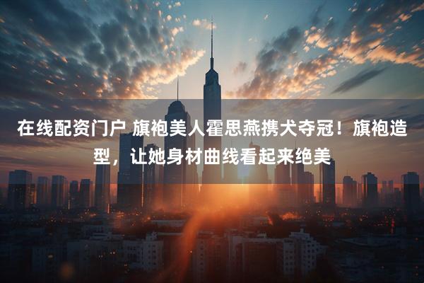 在线配资门户 旗袍美人霍思燕携犬夺冠！旗袍造型，让她身材曲线看起来绝美