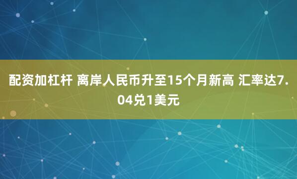 配资加杠杆 离岸人民币升至15个月新高 汇率达7.04兑1美元