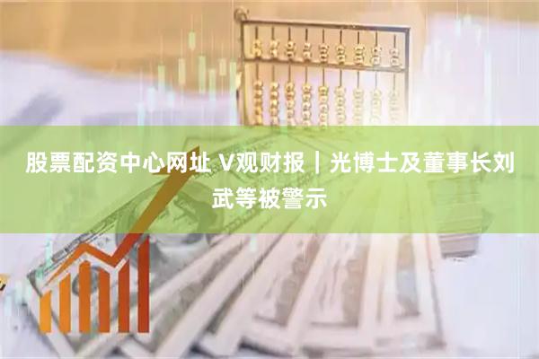 股票配资中心网址 V观财报｜光博士及董事长刘武等被警示