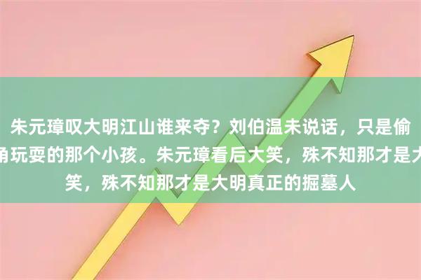 朱元璋叹大明江山谁来夺？刘伯温未说话，只是偷偷指了指缩在墙角玩耍的那个小孩。朱元璋看后大笑，殊不知那才是大明真正的掘墓人