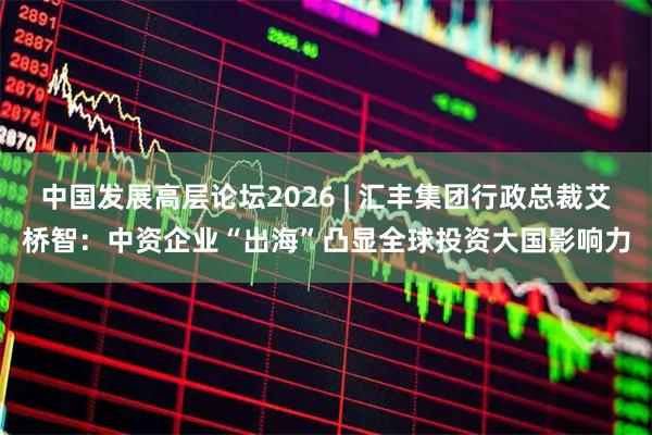 中国发展高层论坛2026 | 汇丰集团行政总裁艾桥智:中资企业“出海”凸显全球投资大国影响力