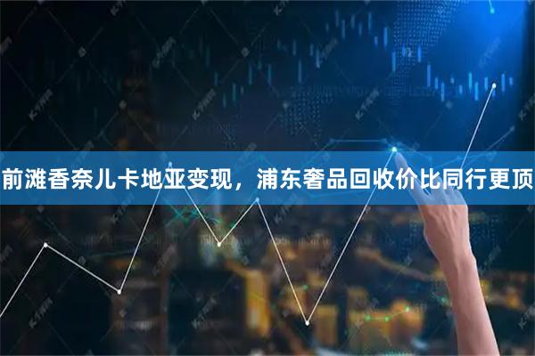 前滩香奈儿卡地亚变现，浦东奢品回收价比同行更顶