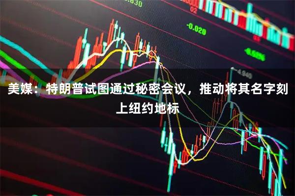 美媒：特朗普试图通过秘密会议，推动将其名字刻上纽约地标