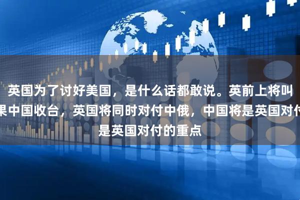 英国为了讨好美国，是什么话都敢说。英前上将叫嚣，如果中国收台，英国将同时对付中俄，中国将是英国对付的重点