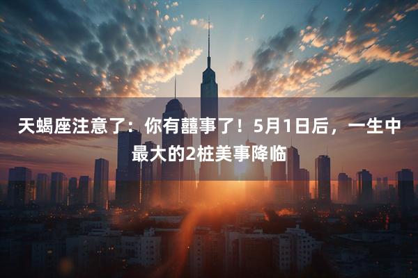 天蝎座注意了：你有囍事了！5月1日后，一生中最大的2桩美事降临