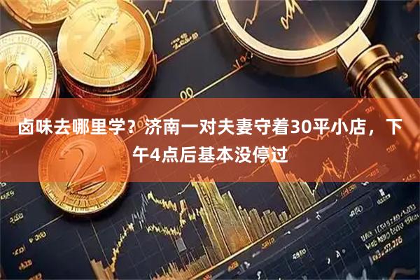 卤味去哪里学？济南一对夫妻守着30平小店，下午4点后基本没停过