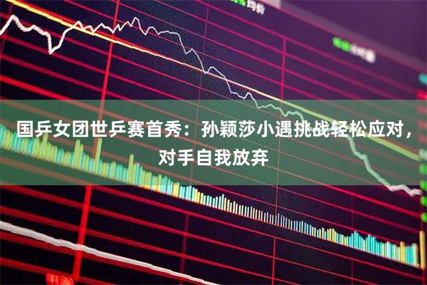 国乒女团世乒赛首秀：孙颖莎小遇挑战轻松应对，对手自我放弃