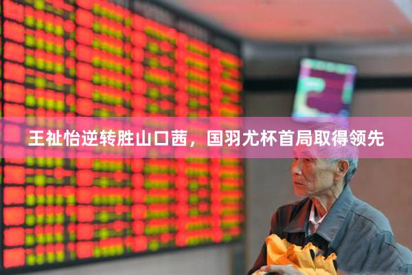 王祉怡逆转胜山口茜，国羽尤杯首局取得领先