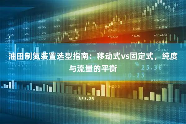 油田制氮装置选型指南：移动式vs固定式，纯度与流量的平衡