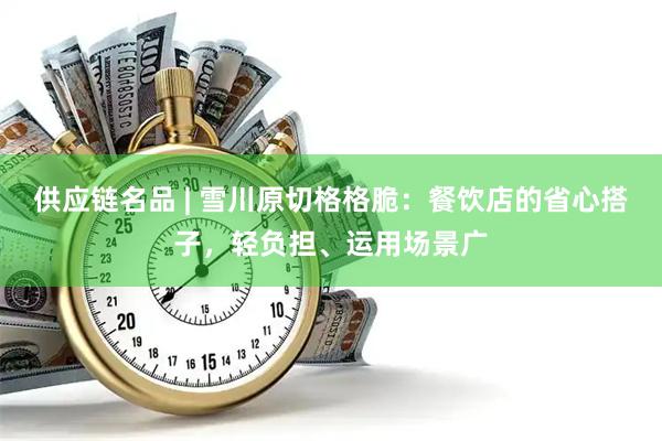供应链名品 | 雪川原切格格脆：餐饮店的省心搭子，轻负担、运用场景广